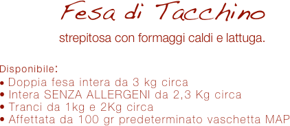 Fesa di Tacchino
strepitosa con formaggi caldi e lattuga.

Disponibile:
 Doppia fesa intera da 3 kg circa
 Intera SENZA ALLERGENI da 2,3 Kg circa
 Tranci da 1kg e 2Kg circa
 Affettata da 100 gr predeterminato vaschetta MAP 