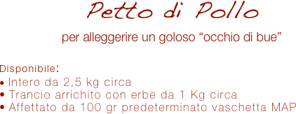 Petto di Pollo
per alleggerire un goloso “occhio di bue”

Disponibile:
 Intero da 2,5 kg circa
 Trancio arrichito con erbe da 1 Kg circa
 Affettato da 100 gr predeterminato vaschetta MAP 