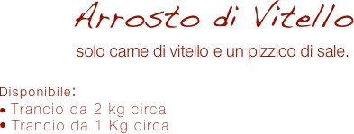 Arrosto di Vitello 
solo carne di vitello e un pizzico di sale.

Disponibile:
 Trancio da 2 kg circa
 Trancio da 1 Kg circa

 