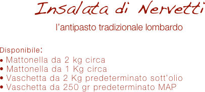 Insalata di Nervetti
l’antipasto tradizionale lombardo

Disponibile:
 Mattonella da 2 kg circa
 Mattonella da 1 Kg circa
 Vaschetta da 2 Kg predeterminato sott’olio
 Vaschetta da 250 gr predeterminato MAP 