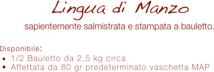 Lingua di Manzo
sapientemente salmistrata e stampata a bauletto.

Disponibile:
 1/2 Bauletto da 2,5 kg circa
 Affettata da 80 gr predeterminato vaschetta MAP
 
 
