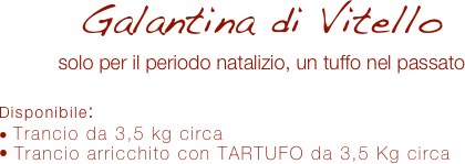 Galantina di Vitello 
solo per il periodo natalizio, un tuffo nel passato

Disponibile:
 Trancio da 3,5 kg circa
 Trancio arricchito con TARTUFO da 3,5 Kg circa
 
