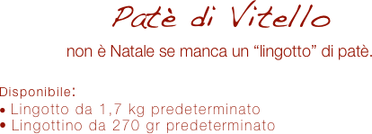 Patè di Vitello
non è Natale se manca un “lingotto” di patè.

Disponibile:
 Lingotto da 1,7 kg predeterminato
 Lingottino da 270 gr predeterminato
 
